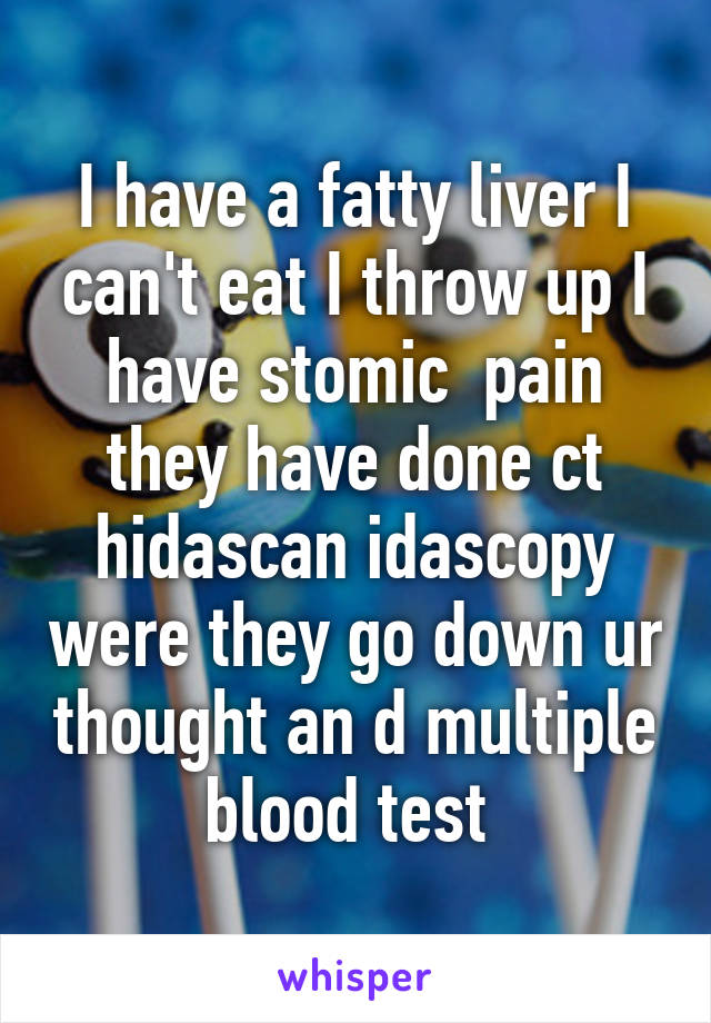 I have a fatty liver I can't eat I throw up I have stomic  pain they have done ct hidascan idascopy were they go down ur thought an d multiple blood test 
