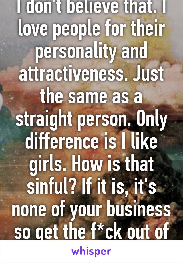 I don't believe that. I love people for their personality and attractiveness. Just the same as a straight person. Only difference is I like girls. How is that sinful? If it is, it's none of your business so get the f*ck out of my personal life!