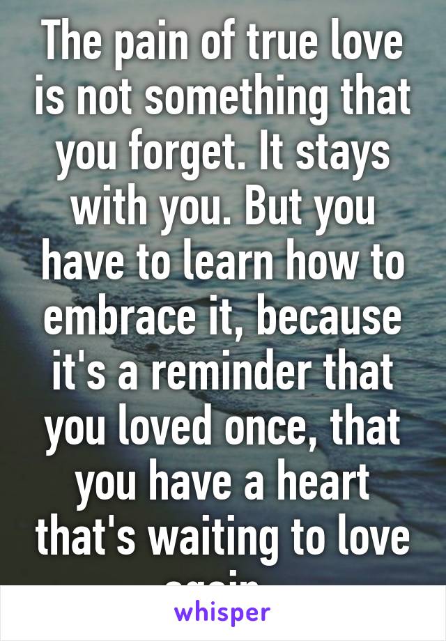 The pain of true love is not something that you forget. It stays with you. But you have to learn how to embrace it, because it's a reminder that you loved once, that you have a heart that's waiting to love again. 