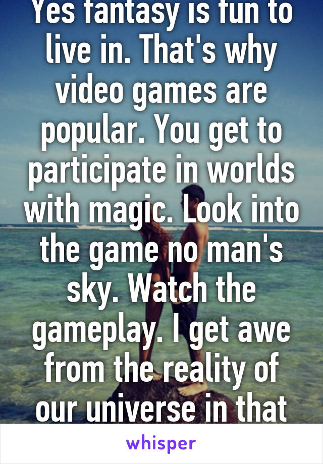 Yes fantasy is fun to live in. That's why video games are popular. You get to participate in worlds with magic. Look into the game no man's sky. Watch the gameplay. I get awe from the reality of our universe in that aspect.