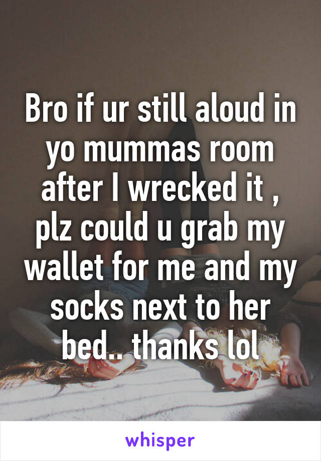 Bro if ur still aloud in yo mummas room after I wrecked it , plz could u grab my wallet for me and my socks next to her bed.. thanks lol