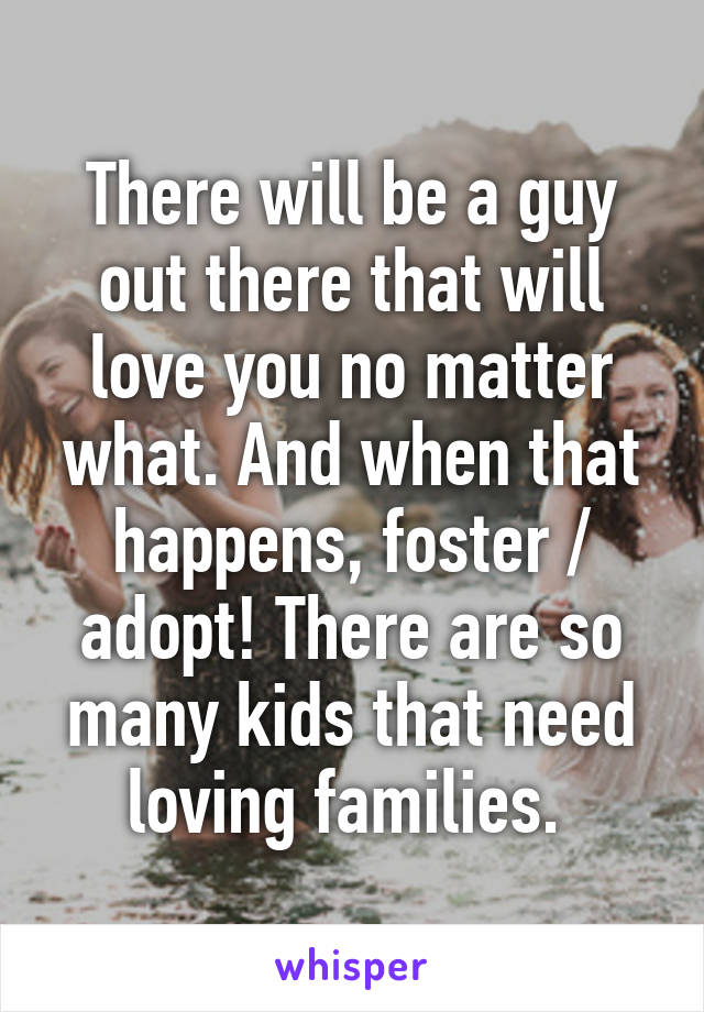 There will be a guy out there that will love you no matter what. And when that happens, foster / adopt! There are so many kids that need loving families. 