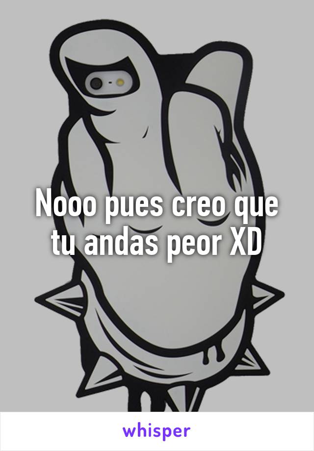 Nooo pues creo que tu andas peor XD