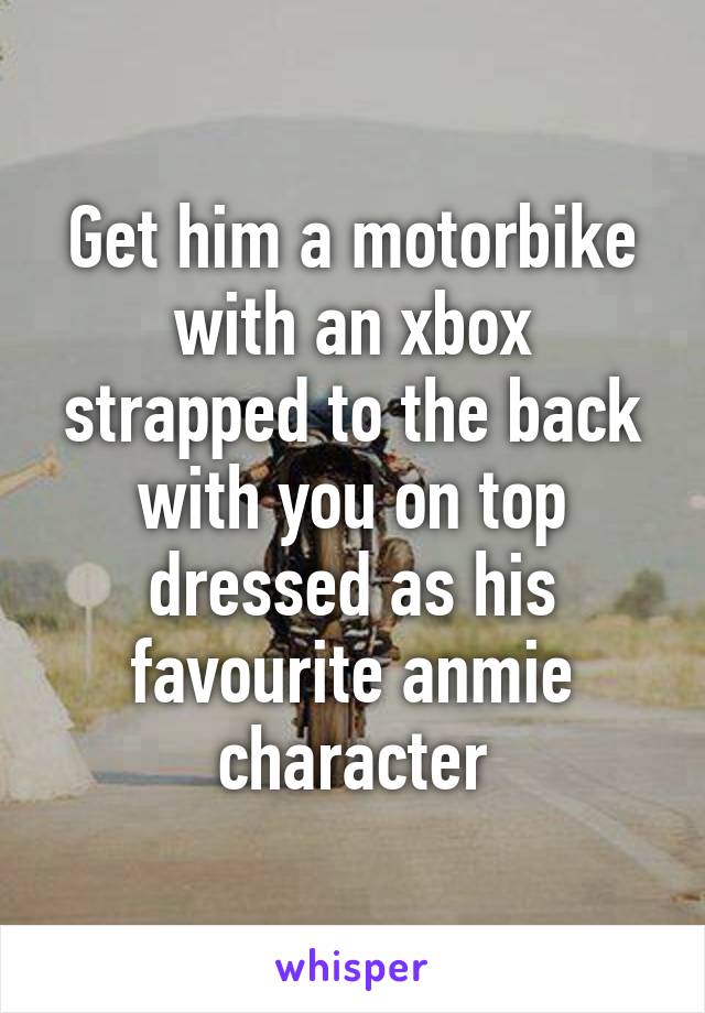 Get him a motorbike with an xbox strapped to the back with you on top dressed as his favourite anmie character
