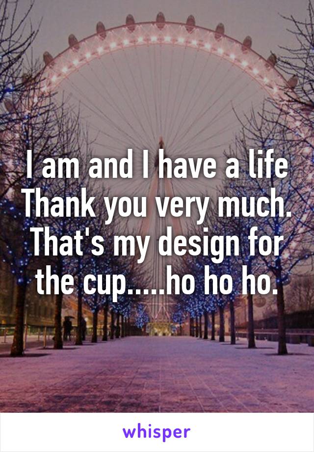 I am and I have a life Thank you very much. That's my design for the cup.....ho ho ho.