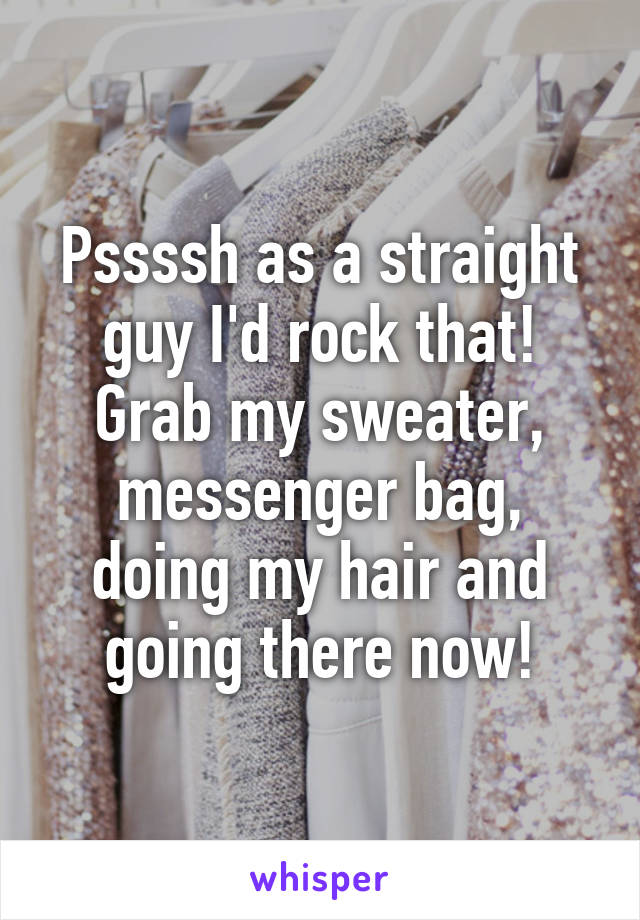 Pssssh as a straight guy I'd rock that! Grab my sweater, messenger bag, doing my hair and going there now!