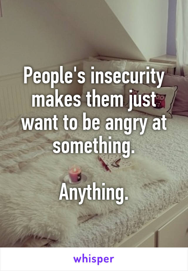 People's insecurity makes them just want to be angry at something.

Anything.