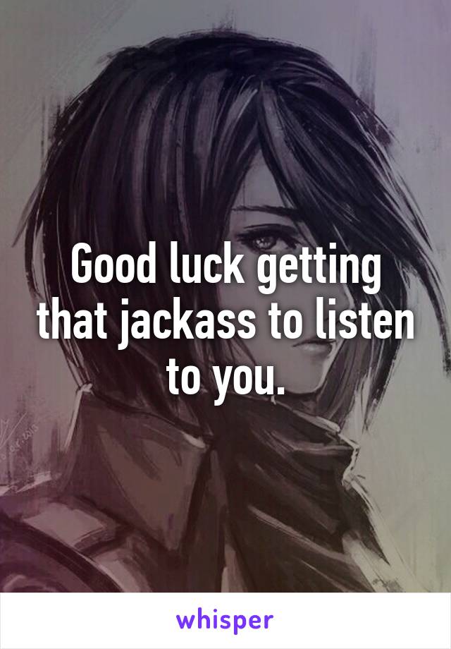 Good luck getting that jackass to listen to you.