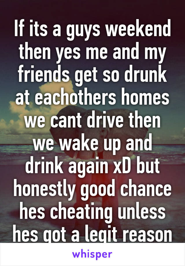 If its a guys weekend then yes me and my friends get so drunk at eachothers homes we cant drive then we wake up and drink again xD but honestly good chance hes cheating unless hes got a legit reason
