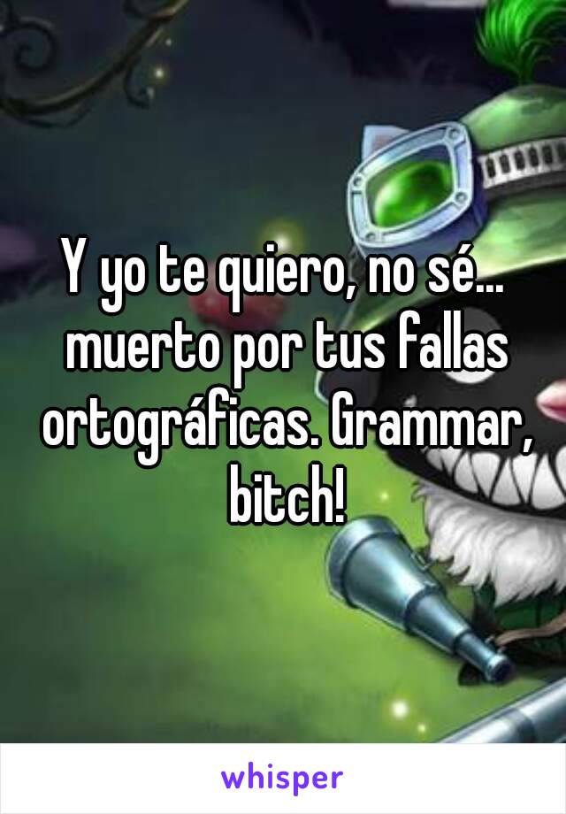 Y yo te quiero, no sé... muerto por tus fallas ortográficas. Grammar, bitch!