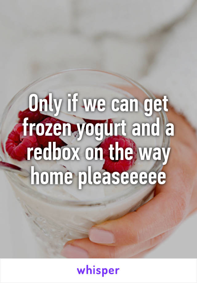 Only if we can get frozen yogurt and a redbox on the way home pleaseeeee