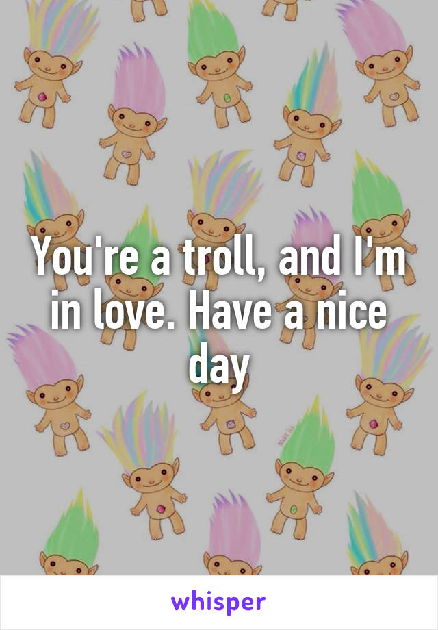 You're a troll, and I'm in love. Have a nice day