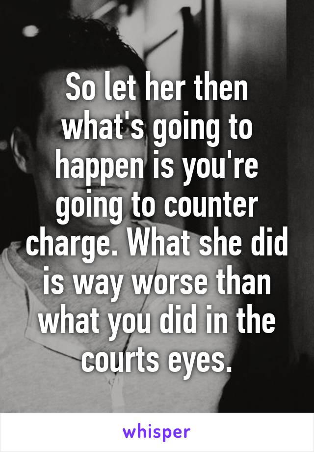 So let her then what's going to happen is you're going to counter charge. What she did is way worse than what you did in the courts eyes.