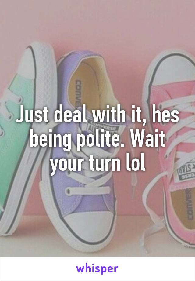 Just deal with it, hes being polite. Wait your turn lol