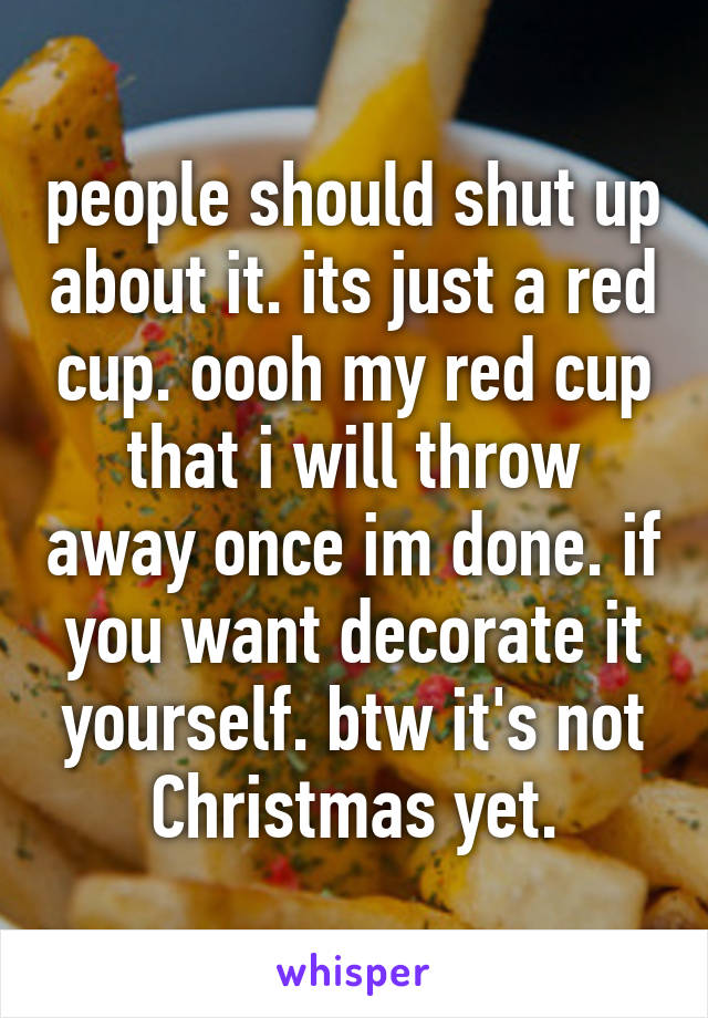 people should shut up about it. its just a red cup. oooh my red cup that i will throw away once im done. if you want decorate it yourself. btw it's not Christmas yet.