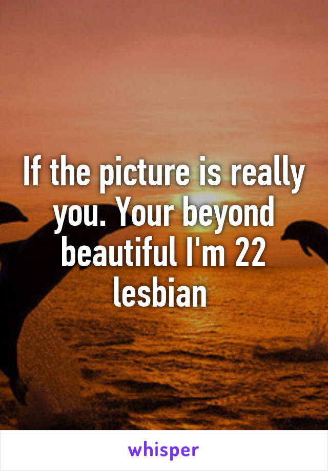 If the picture is really you. Your beyond beautiful I'm 22 lesbian 
