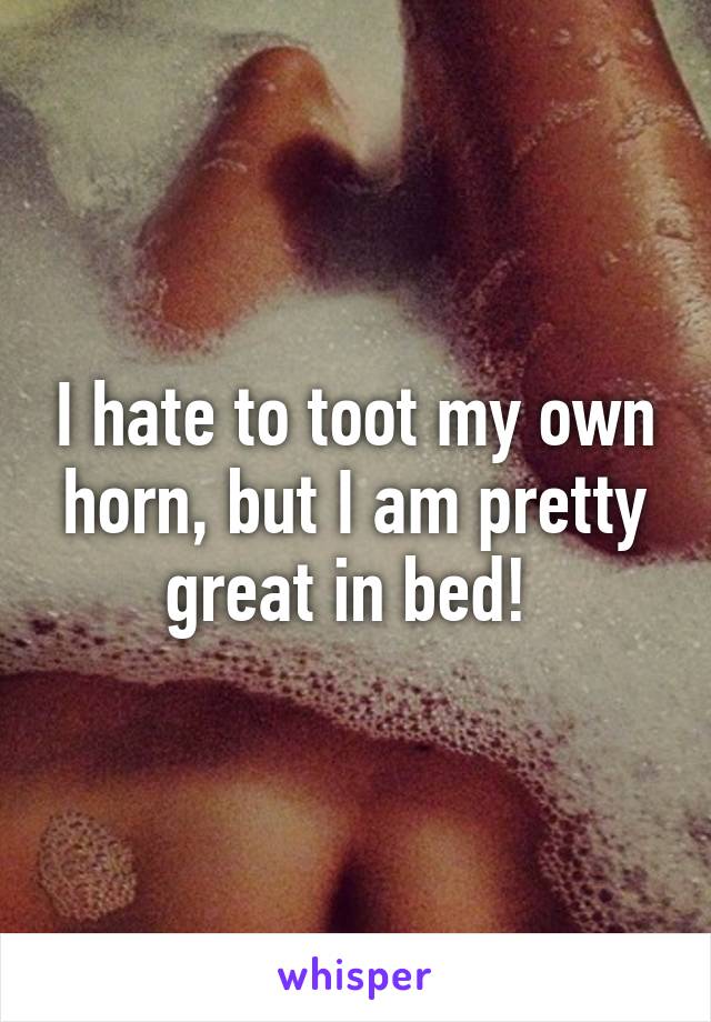 I hate to toot my own horn, but I am pretty great in bed! 