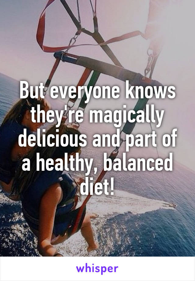 But everyone knows they're magically delicious and part of a healthy, balanced diet!