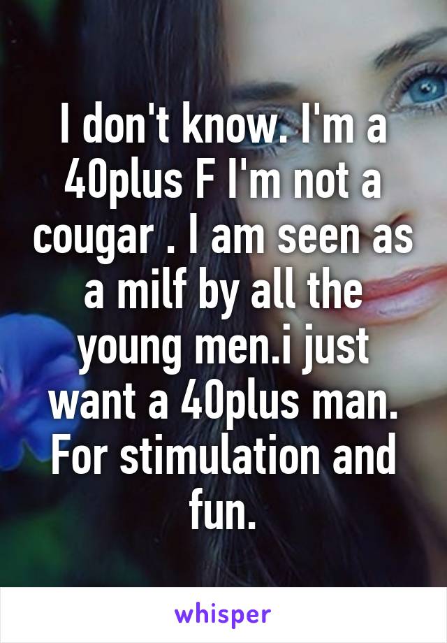 I don't know. I'm a 40plus F I'm not a cougar . I am seen as a milf by all the young men.i just want a 40plus man. For stimulation and fun.