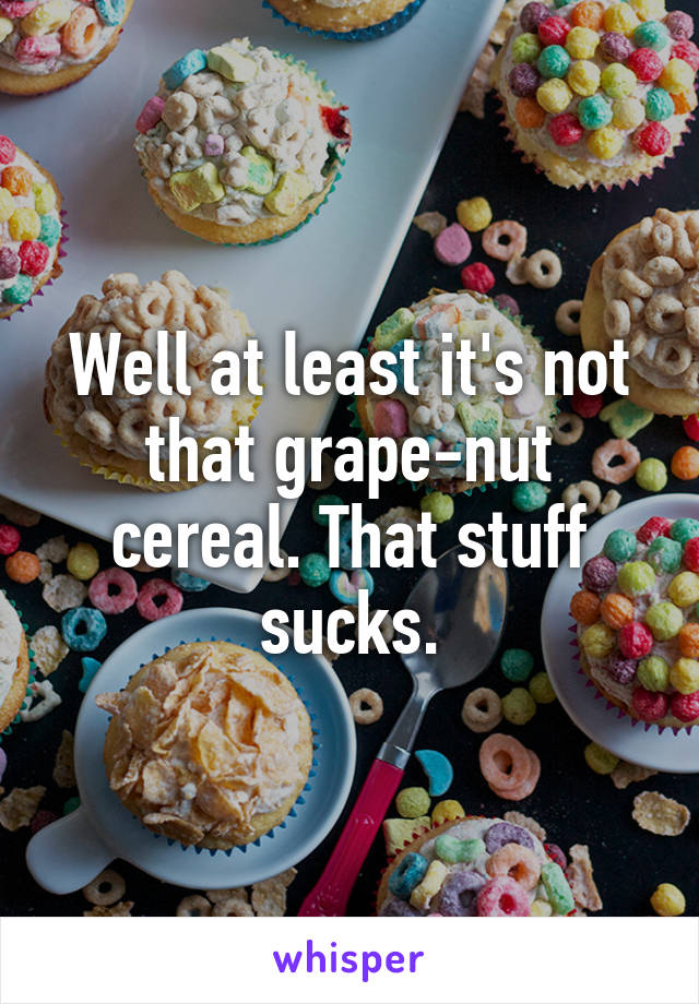 Well at least it's not that grape-nut cereal. That stuff sucks.