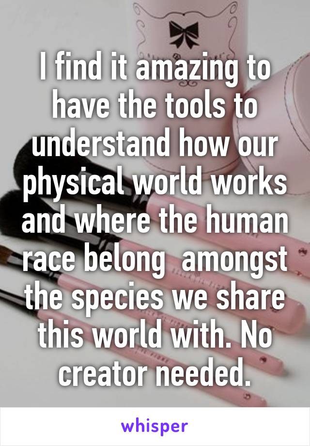 I find it amazing to have the tools to understand how our physical world works and where the human race belong  amongst the species we share this world with. No creator needed.
