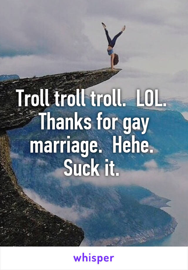 Troll troll troll.  LOL.  Thanks for gay marriage.  Hehe.  Suck it. 