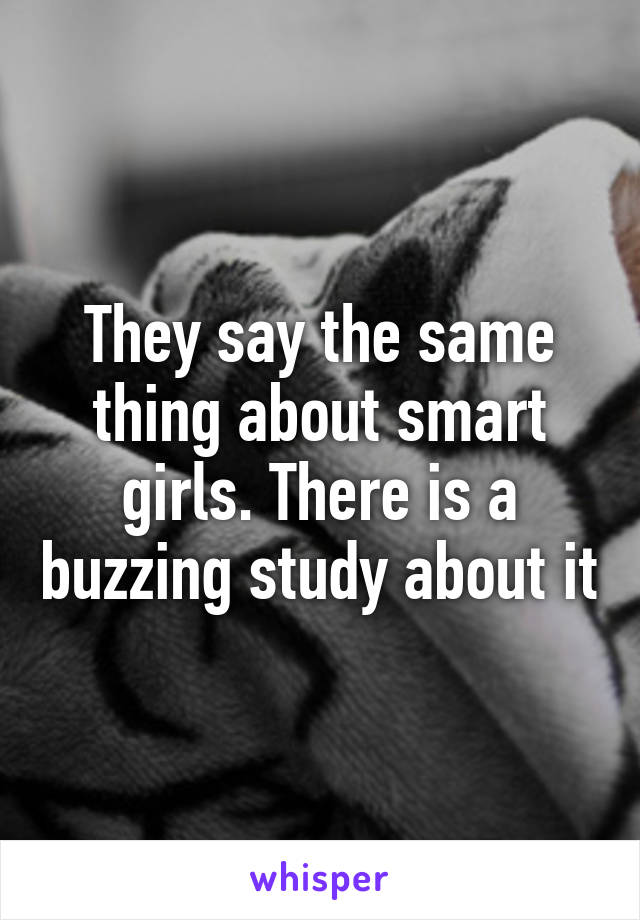 They say the same thing about smart girls. There is a buzzing study about it