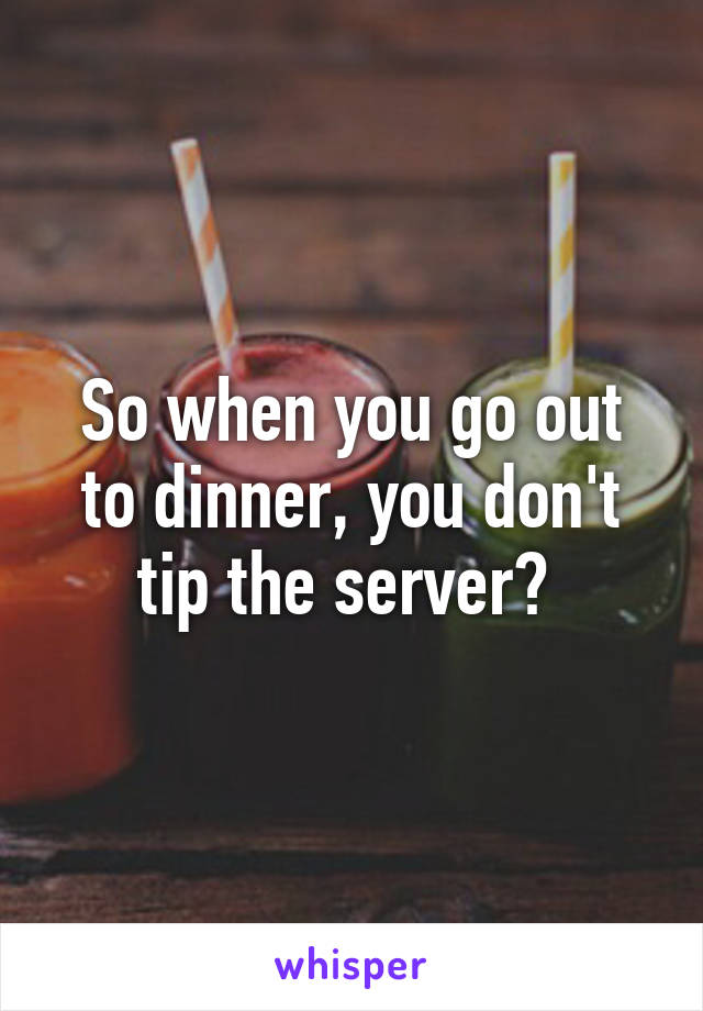So when you go out to dinner, you don't tip the server? 