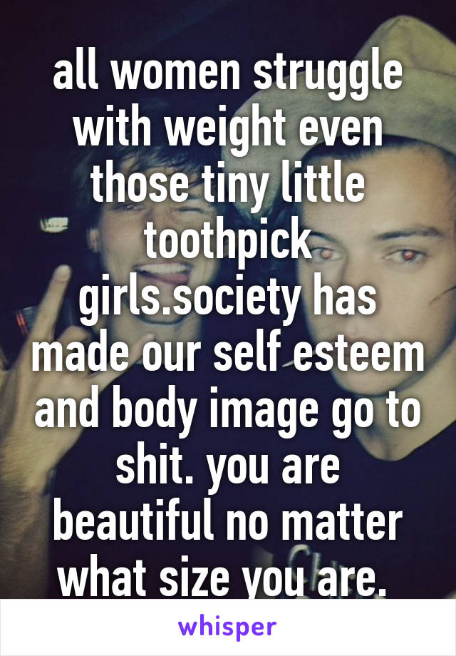 all women struggle with weight even those tiny little toothpick girls.society has made our self esteem and body image go to shit. you are beautiful no matter what size you are. 