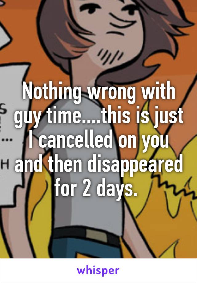 Nothing wrong with guy time....this is just I cancelled on you and then disappeared for 2 days. 