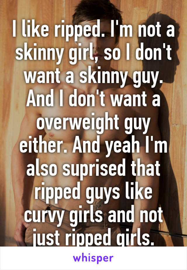 I like ripped. I'm not a skinny girl, so I don't want a skinny guy. And I don't want a overweight guy either. And yeah I'm also suprised that ripped guys like curvy girls and not just ripped girls.