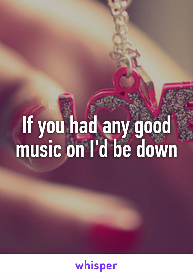 If you had any good music on I'd be down