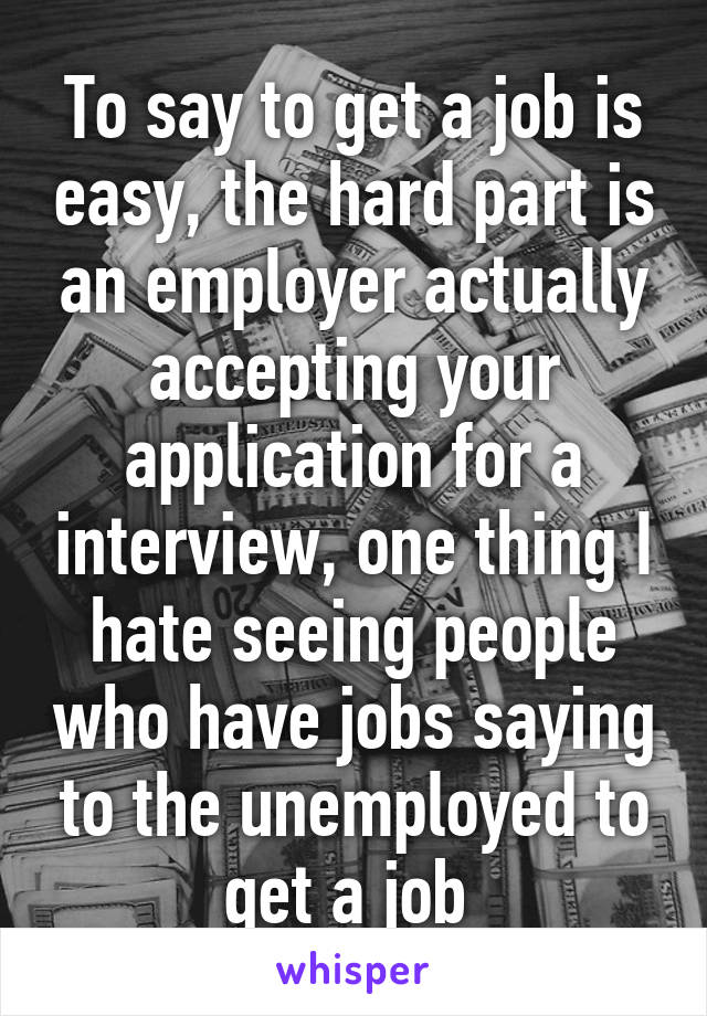 To say to get a job is easy, the hard part is an employer actually accepting your application for a interview, one thing I hate seeing people who have jobs saying to the unemployed to get a job 