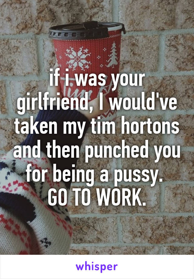 if i was your girlfriend, I would've taken my tim hortons and then punched you for being a pussy. 
GO TO WORK.