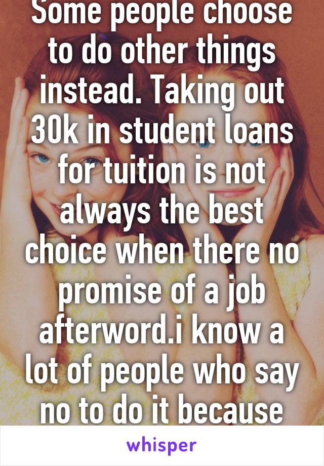 Some people choose to do other things instead. Taking out 30k in student loans for tuition is not always the best choice when there no promise of a job afterword.i know a lot of people who say no to do it because it's not worth it