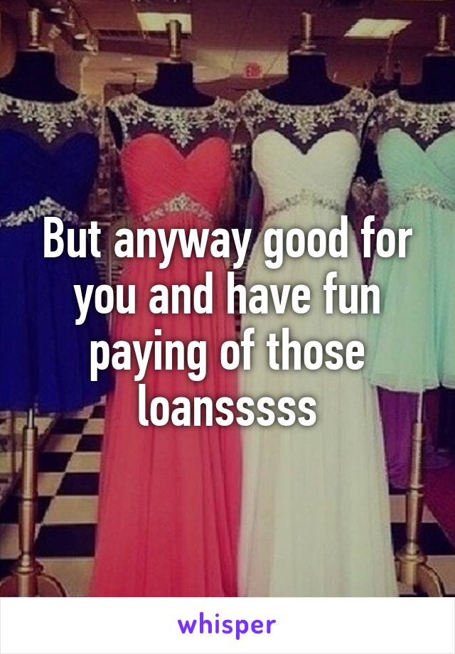 But anyway good for you and have fun paying of those loansssss