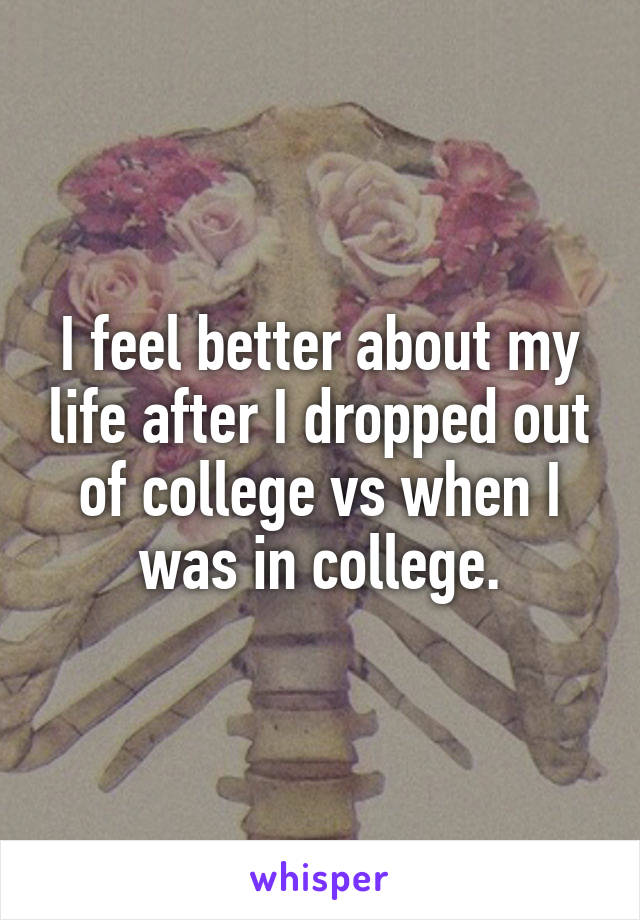 I feel better about my life after I dropped out of college vs when I was in college.