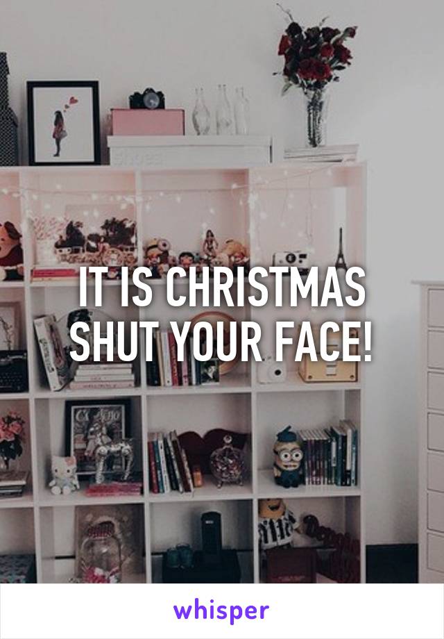 IT IS CHRISTMAS SHUT YOUR FACE!