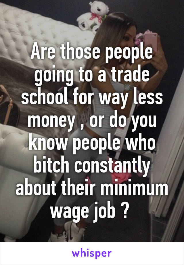 Are those people going to a trade school for way less money , or do you know people who bitch constantly about their minimum wage job ? 