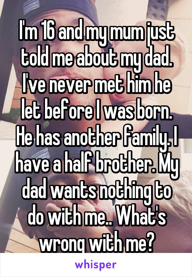 I'm 16 and my mum just told me about my dad. I've never met him he let before I was born. He has another family. I have a half brother. My dad wants nothing to do with me.. What's wrong with me?