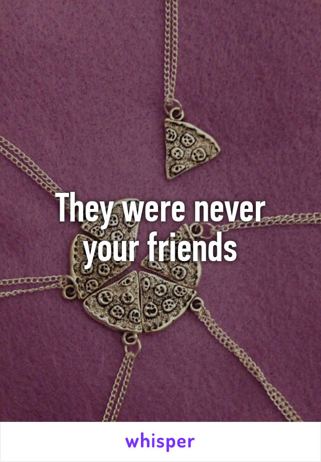 They were never
your friends