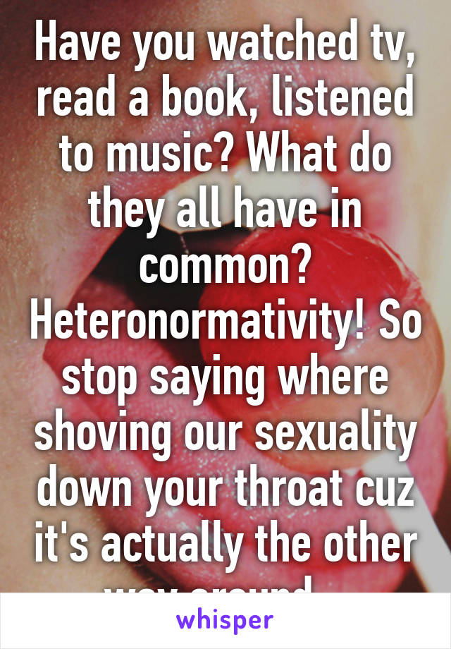 Have you watched tv, read a book, listened to music? What do they all have in common? Heteronormativity! So stop saying where shoving our sexuality down your throat cuz it's actually the other way around.  