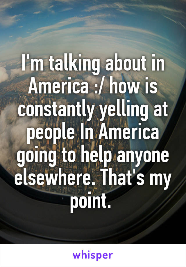 I'm talking about in America :/ how is constantly yelling at people In America going to help anyone elsewhere. That's my point. 