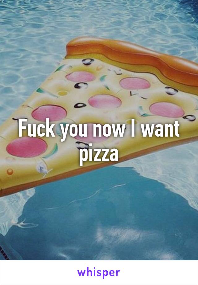 Fuck you now I want pizza