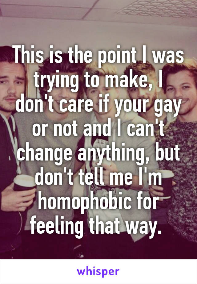 This is the point I was trying to make, I don't care if your gay or not and I can't change anything, but don't tell me I'm homophobic for feeling that way. 