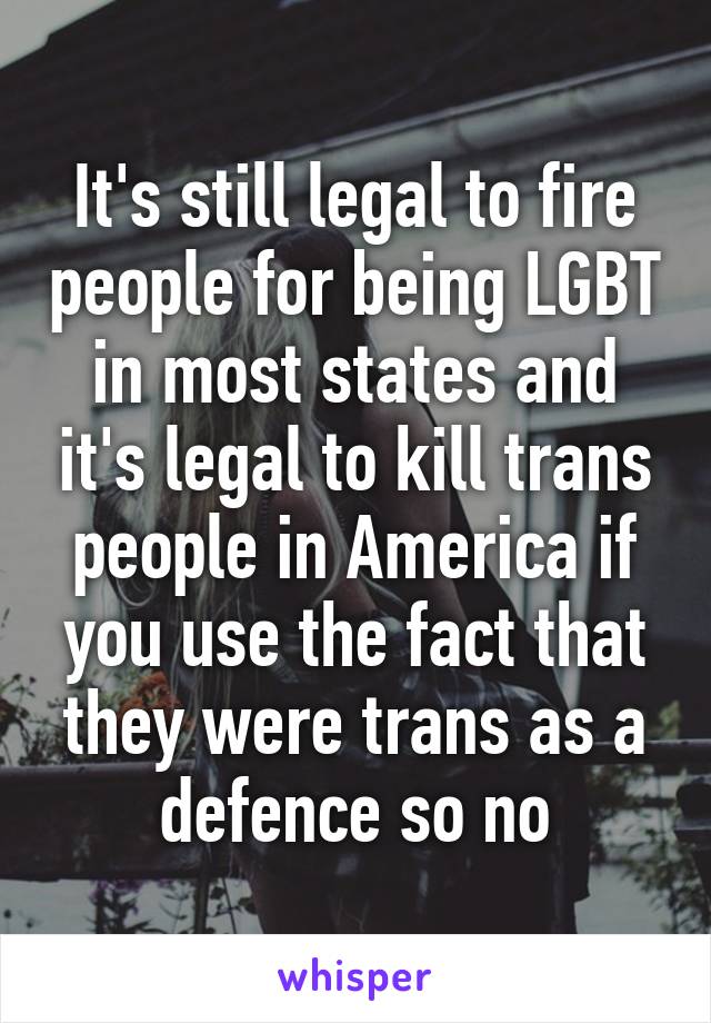 It's still legal to fire people for being LGBT in most states and it's legal to kill trans people in America if you use the fact that they were trans as a defence so no