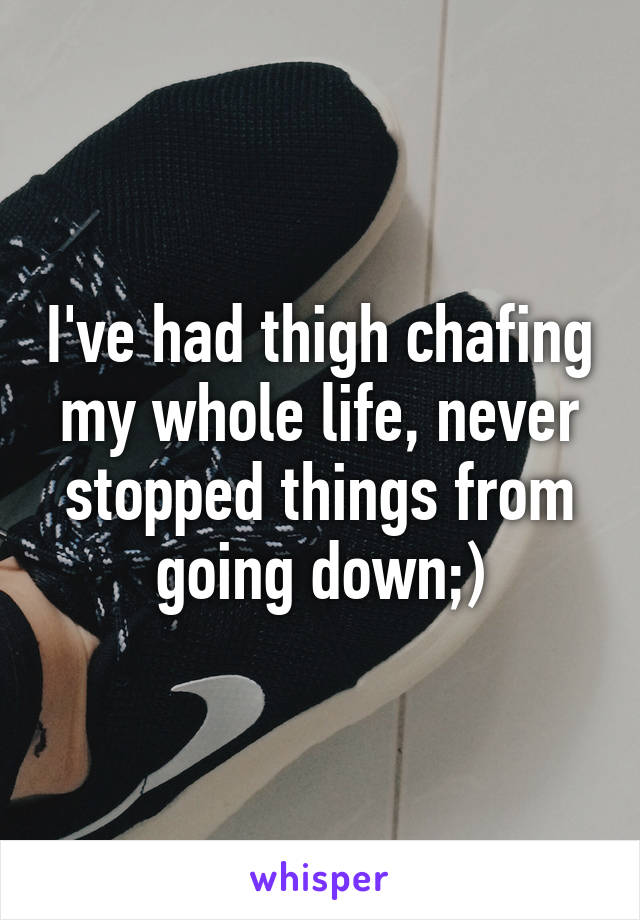 I've had thigh chafing my whole life, never stopped things from going down;)