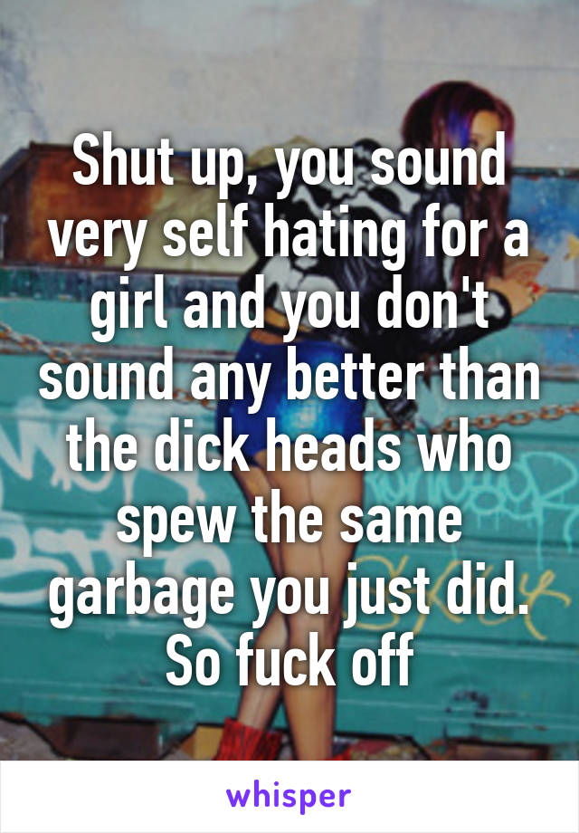 Shut up, you sound very self hating for a girl and you don't sound any better than the dick heads who spew the same garbage you just did. So fuck off