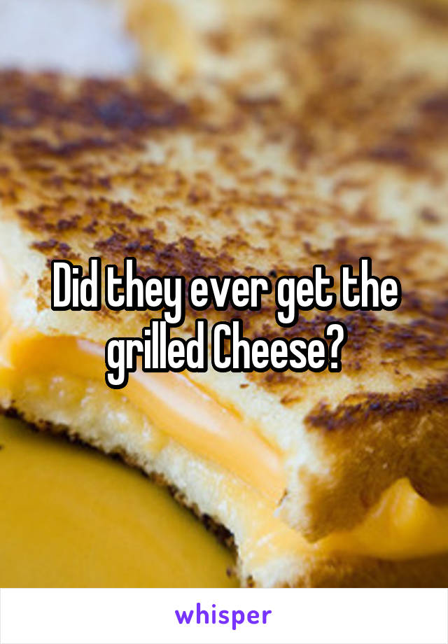 Did they ever get the grilled Cheese?