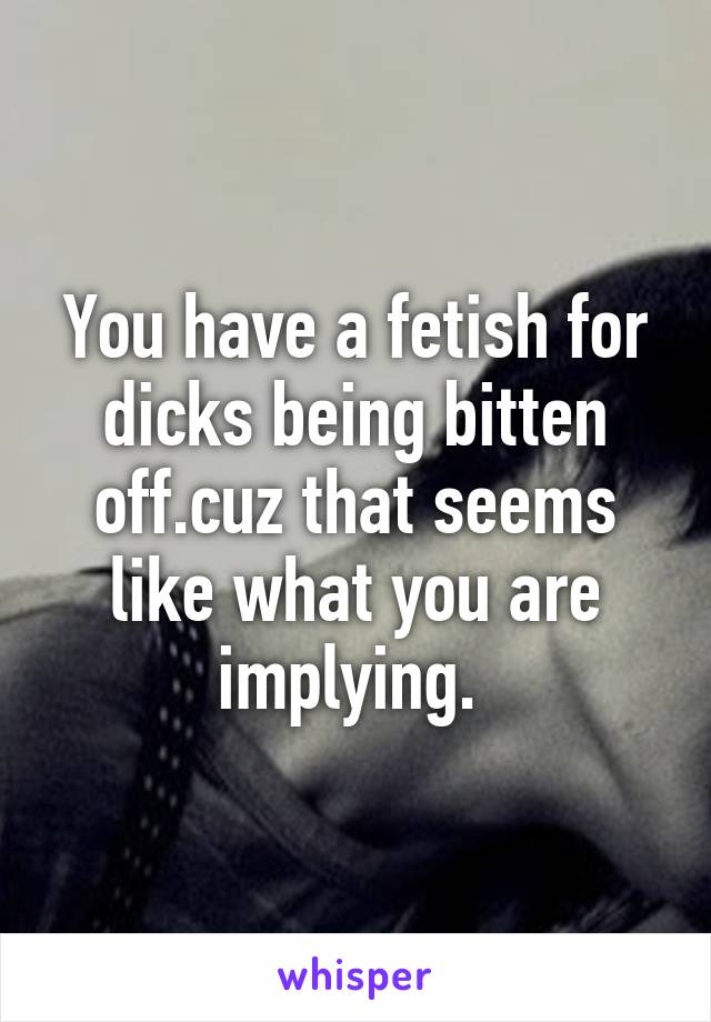 You have a fetish for dicks being bitten off.cuz that seems like what you are implying. 